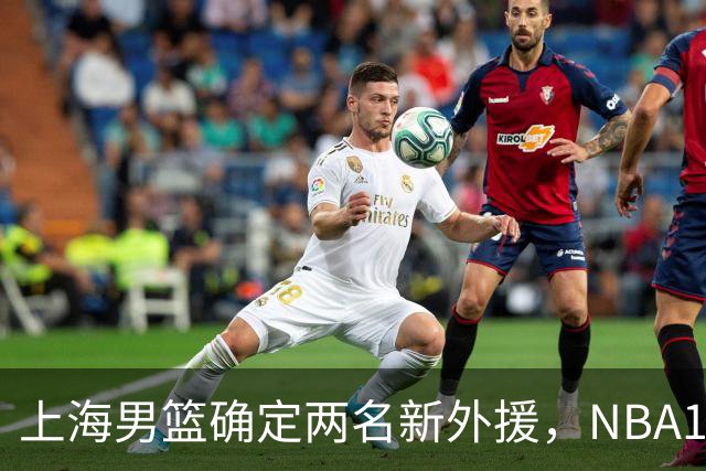 上海男篮确定两名新外援，NBA17+5后卫加盟，大外援锁定2米08悍将