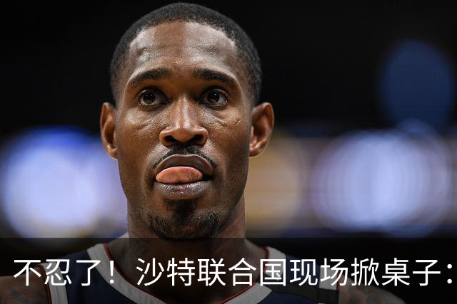 不忍了！沙特联合国现场掀桌子：有人边喊停战，边给胡塞送装备
