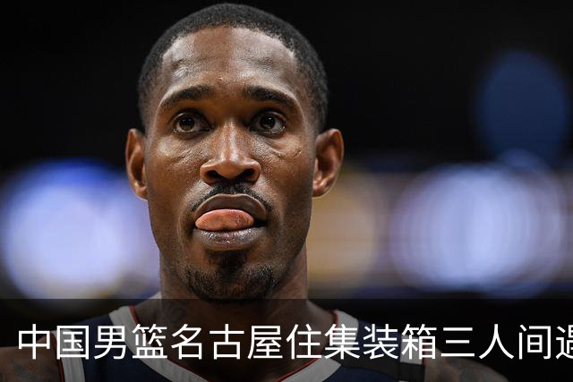 中国男篮名古屋住集装箱三人间遇暴雨停训，9月11日首战哈萨克斯坦，狭小卫浴加随时开赛，这波憋屈到底会不会拖垮年轻人？