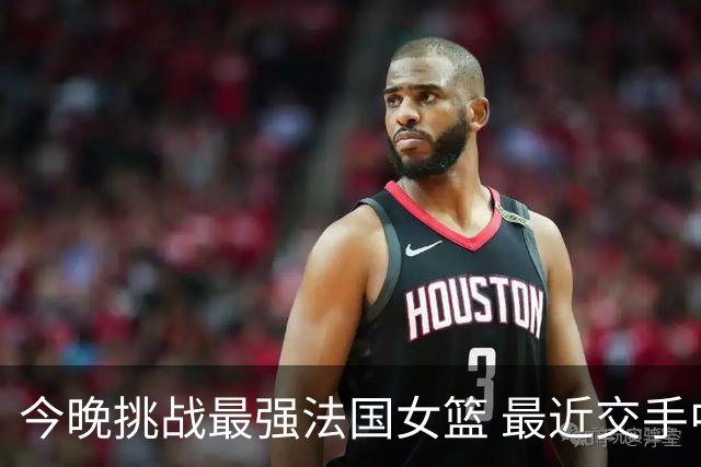 今晚挑战最强法国女篮 最近交手中国女篮惨败32分