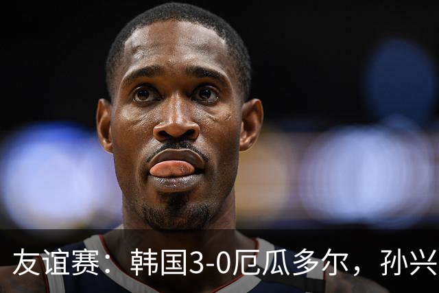 友谊赛：韩国3-0厄瓜多尔，孙兴慜破门，吴贤揆建功