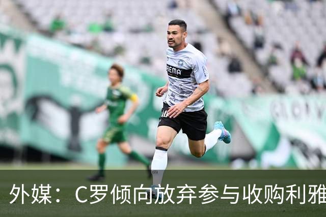 外媒：C罗倾向放弃参与收购利雅得胜利，他认为俱乐部管理混乱