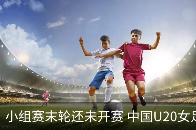 小组赛末轮还未开赛 中国U20女足入围世界杯16强！