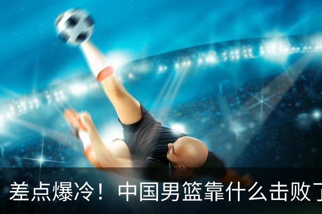 差点爆冷！中国男篮靠什么击败了沙特？球迷喷的最凶之人立大功！