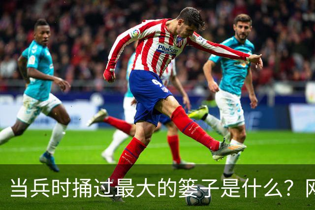 当兵时捅过最大的篓子是什么？网友：至今还流传我的“光荣事迹”