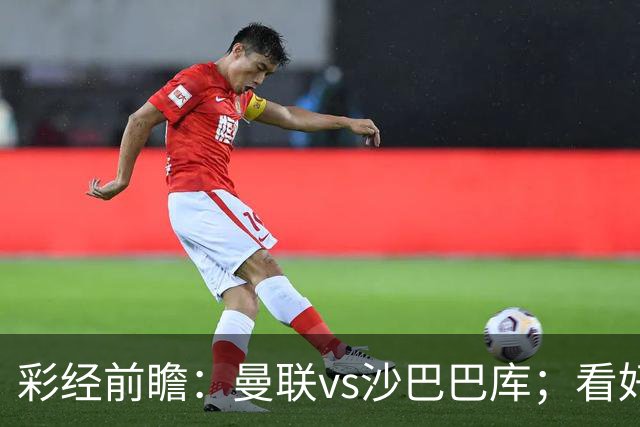 彩经前瞻：曼联vs沙巴巴库；看好红魔主场3比0或3比1取胜