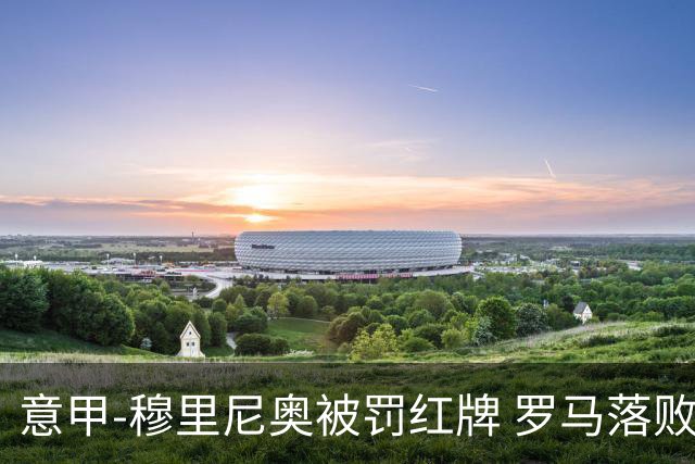 意甲-穆里尼奥被罚红牌 罗马落败主场连胜终结