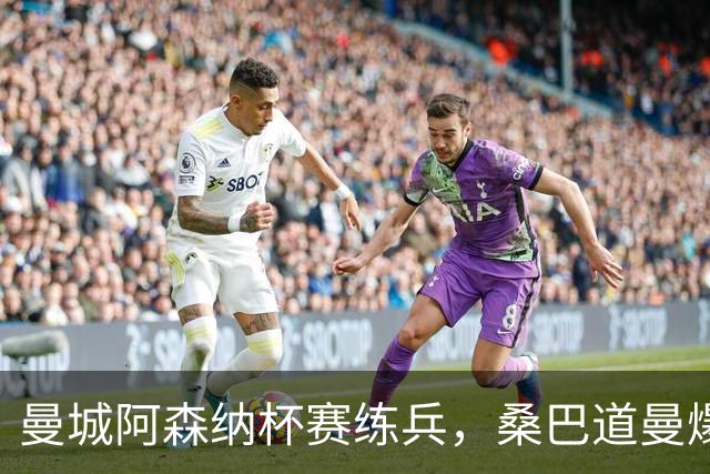 曼城阿森纳杯赛练兵，桑巴道曼爆发彰显豪门厚度