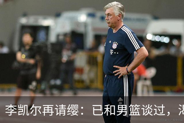 李凯尔再请缨：已和男篮谈过，渴望参加世界杯！但不适配仍存疑！