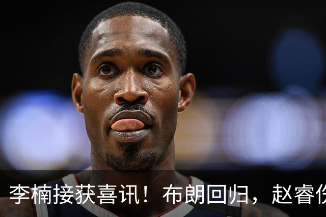 李楠接获喜讯！布朗回归，赵睿伤情无碍，豪华阵容能否夺冠？