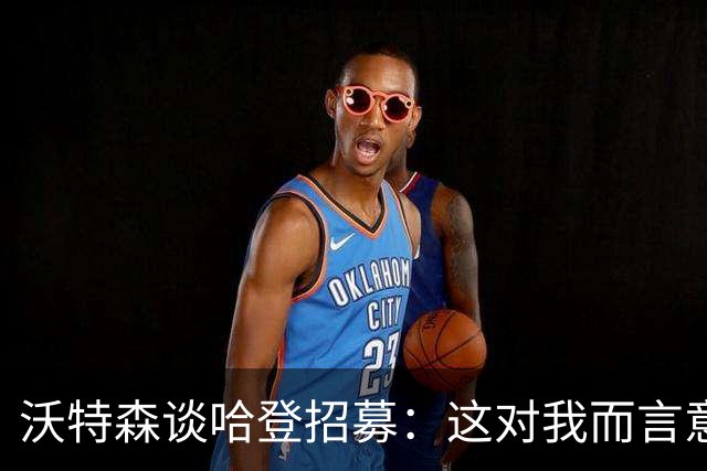 沃特森谈哈登招募：这对我而言意义非凡 证明了全队上下都接纳我