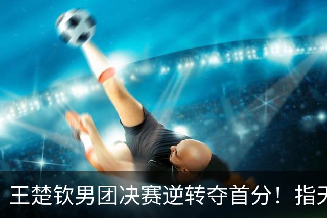 王楚钦男团决赛逆转夺首分！指天展霸气，王皓握拳怒吼，松岛郁闷
