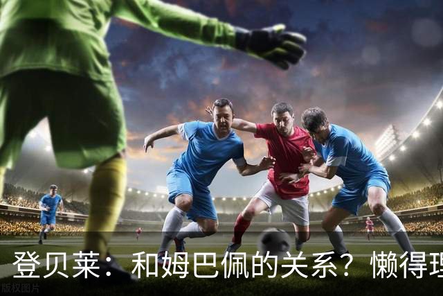 登贝莱：和姆巴佩的关系？懒得理这种破事，我们吃饭都坐一起