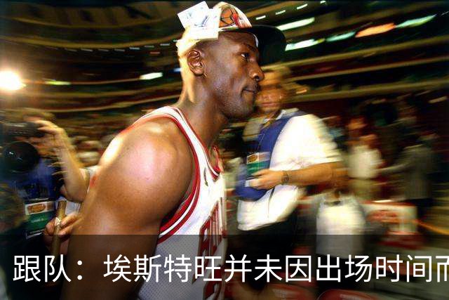 跟队：埃斯特旺并未因出场时间而不满，他是切尔西计划的核心