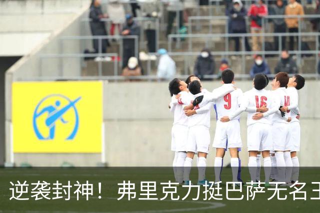 逆袭封神！弗里克力挺巴萨无名王牌！诺坎普最被低估之人