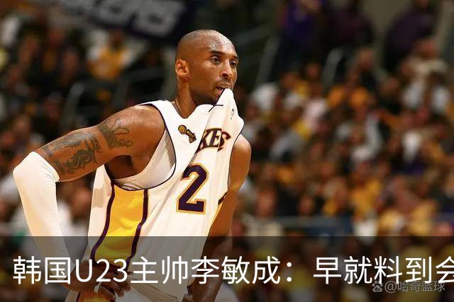 韩国U23主帅李敏成：早就料到会是场硬仗，失球并不意外