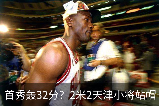 首秀轰32分？2米2天津小将站帽+中投无所不能 1点比张子宇强