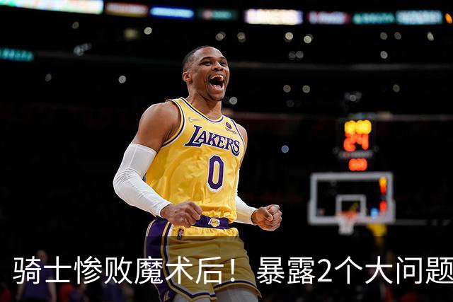 骑士惨败魔术后！暴露2个大问题，老顽疾仍没解决，好在还有1收获