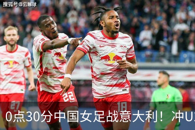 0点30分中国女足战意大利！冲U20世界杯8强 盼20年后再获淘汰赛胜利