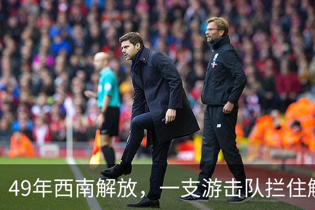 49年西南解放，一支游击队拦住解放军：我们是红军在等周恩来命令