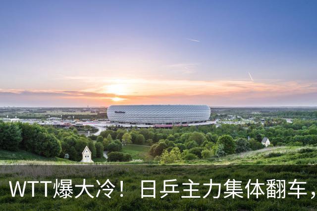 WTT爆大冷！日乒主力集体翻车，张本智和可惜，国乒两人提前告别